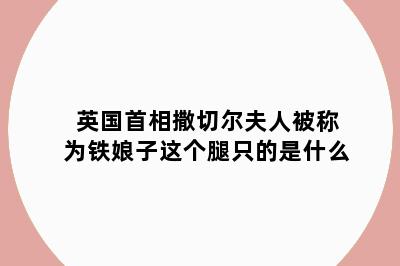 英国首相撒切尔夫人被称为铁娘子这个腿只的是什么
