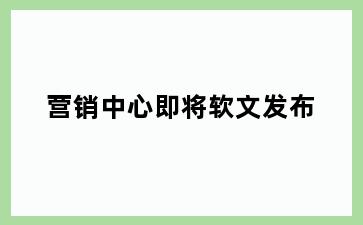 营销中心即将软文发布