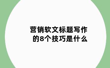 营销软文标题写作的8个技巧是什么