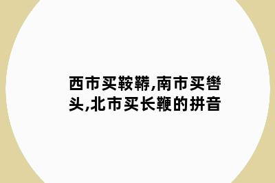 西市买鞍鞯,南市买辔头,北市买长鞭的拼音