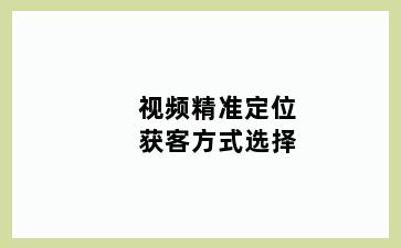 视频精准定位获客方式选择