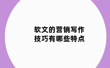 软文的营销写作技巧有哪些特点