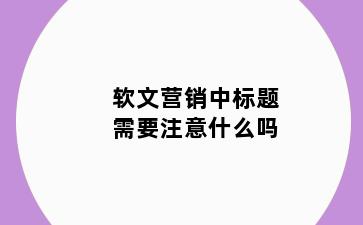 软文营销中标题需要注意什么吗