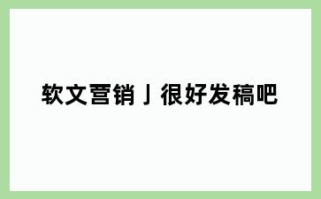软文营销亅很好发稿吧