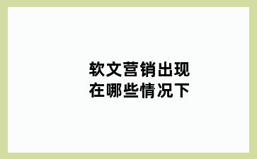 软文营销出现在哪些情况下