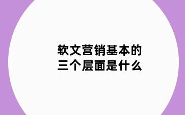 软文营销基本的三个层面是什么