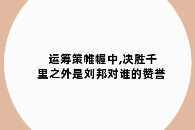 运筹策帷幄中,决胜千里之外是刘邦对谁的赞誉