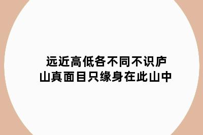 远近高低各不同不识庐山真面目只缘身在此山中