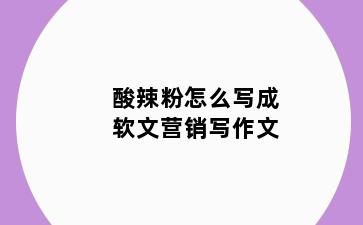 酸辣粉怎么写成软文营销写作文