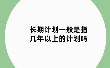 长期计划一般是指几年以上的计划吗
