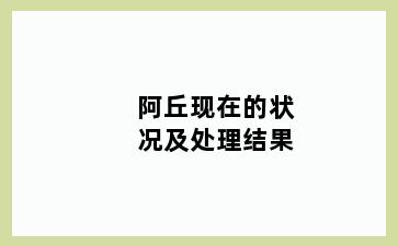 阿丘现在的状况及处理结果