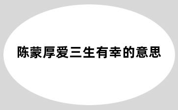 陈蒙厚爱三生有幸的意思