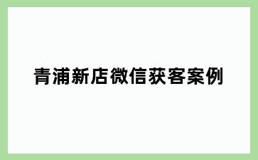 青浦新店微信获客案例