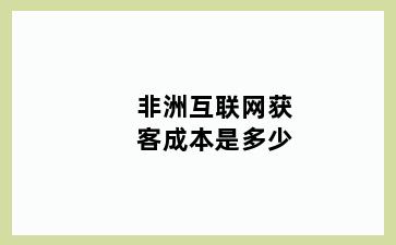 非洲互联网获客成本是多少