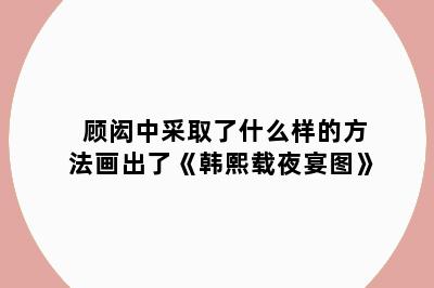 顾闳中采取了什么样的方法画出了《韩熙载夜宴图》