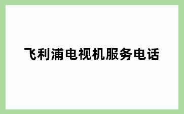 飞利浦电视机服务电话