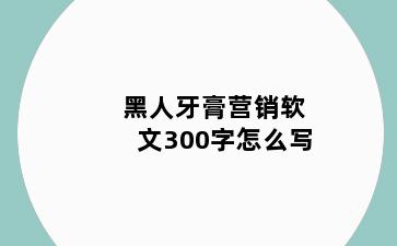 黑人牙膏营销软文300字怎么写