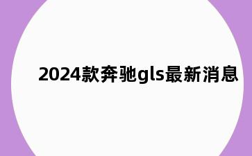 2024款奔驰gls最新消息