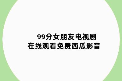 99分女朋友电视剧在线观看免费西瓜影音