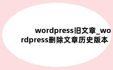 wordpress旧文章_wordpress删除文章历史版本