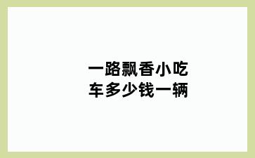 一路飘香小吃车多少钱一辆