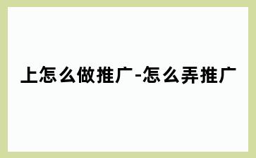 上怎么做推广-怎么弄推广