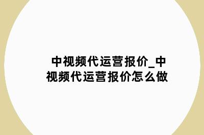 中视频代运营报价_中视频代运营报价怎么做