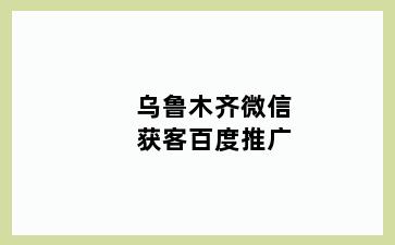 乌鲁木齐微信获客百度推广