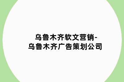 乌鲁木齐软文营销-乌鲁木齐广告策划公司