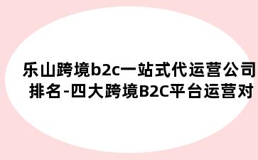 乐山跨境b2c一站式代运营公司排名-四大跨境B2C平台运营对比