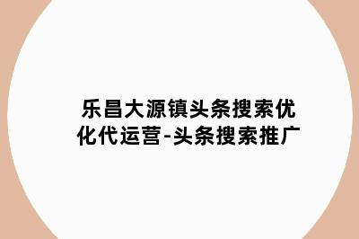 乐昌大源镇头条搜索优化代运营-头条搜索推广