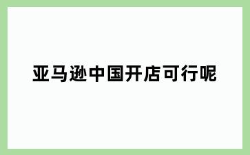 亚马逊中国开店可行呢