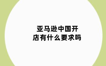 亚马逊中国开店有什么要求吗