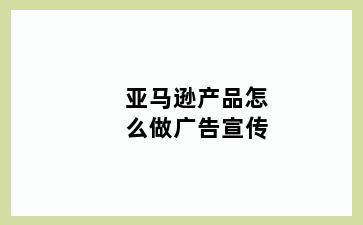 亚马逊产品怎么做广告宣传