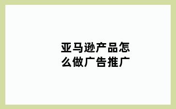亚马逊产品怎么做广告推广