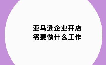 亚马逊企业开店需要做什么工作