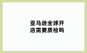 亚马逊全球开店需要质检吗