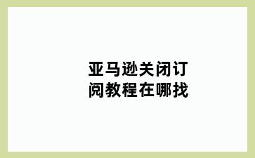 亚马逊关闭订阅教程在哪找