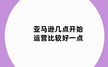 亚马逊几点开始运营比较好一点
