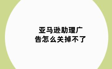 亚马逊助理广告怎么关掉不了