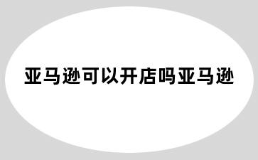 亚马逊可以开店吗亚马逊