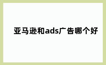 亚马逊和ads广告哪个好