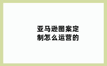 亚马逊图案定制怎么运营的