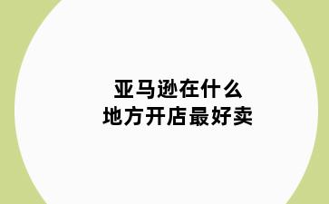 亚马逊在什么地方开店最好卖