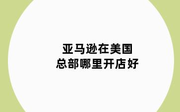 亚马逊在美国总部哪里开店好