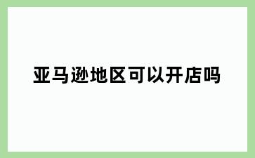 亚马逊地区可以开店吗