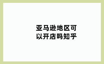 亚马逊地区可以开店吗知乎