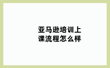 亚马逊培训上课流程怎么样