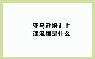 亚马逊培训上课流程是什么