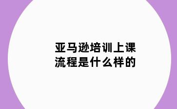 亚马逊培训上课流程是什么样的